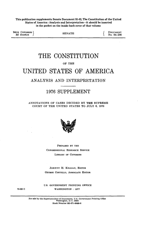 handle is hein.usccsset/usconset21316 and id is 1 raw text is: 





This publication supplements Senate Document 92-82, The Constitution of the United
      States of America: Analysis and Interpretation-it should be inserted
            in the pocket on the inside back cover of that volume


94TH CONGRESS
  24 Se88ion


SENATE


DOCUMENT
No. 94-200


         THE CONSTITUTION

                        OF THE


UNITED STATES OF AMERICA


ANALYSIS AND INTERPRETATION



           1976   SUPPLEMENT



ANNOTATIONS  OF  CASES DECIDED  BY THE SUPREME
  COURT  OF THE  UNITED  STATES TO JULY 6, 1976













                 PREPARED BY THE
           CONGRESSIONAL RESEARCH SERVICE
                LIBRARY OF CONGRESS




             JOHNNY H. KILLIAN, EDITOR
          GEORGE COSTELLO, ASSOCIATE EDITOR



          U.S. GOVERNMENT PRINTING OFFICE
                WASHINGTON : 1977


72-000 0


For sale by the Superintendent of Documents, U.S. Government Printing Office
                 Washington, D.C. 20402
              Stock Number 052-071-00485-8


