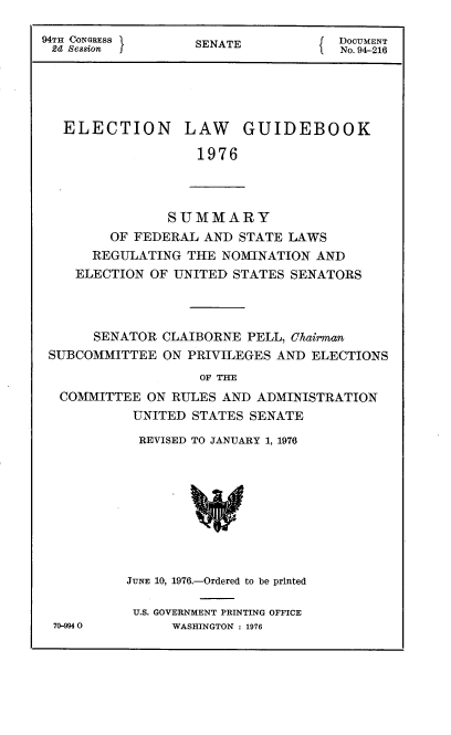 handle is hein.usccsset/usconset21317 and id is 1 raw text is: 

94TH CONGRESS      SENATE            DOCUMENT
d  Sesion                         f  No. 94-216





   ELECTION LAW GUIDEBOOK

                   1976


           SUMMARY
    OF FEDERAL  AND STATE LAWS
  REGULATING  THE NOMINATION  AND
ELECTION OF UNITED  STATES SENATORS


      SENATOR CLAIBORNE  PELL, Chairman
SUBCOMMITTEE  ON PRIVILEGES AND  ELECTIONS
                   OF THE
 COMMITTEE  ON RULES AND  ADMINISTRATION
          UNITED  STATES SENATE

          REVISED TO JANUARY 1, 1976










          JUNE 10, 1976.-Ordered to be printed


70-994 0


U.S. GOVERNMENT PRINTING OFFICE
     WASHINGTON : 1976


