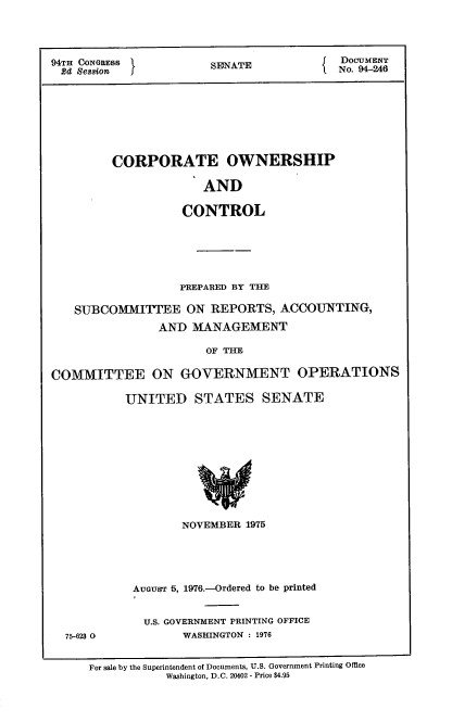 handle is hein.usccsset/usconset21318 and id is 1 raw text is: 




94TH CONGRESS          SENATE             DOCUMENT
2d Session  I                             No. 94-246








         CORPORATE OWNERSHIP

                      AND

                   CONTROL






                   PREPARED BY THE

   SUBCOMITTEE ON REPORTS, ACCOUNTING,
                AND MANAGEMENT

                       OF THE

COMMITTEE ON GOVERNMENT OPERATIONS

           UNITED STATES SENATE











                   NOVEMBER 1975


75-623 0


AUGUST 5, 1976.-Ordered to be printed


  U.S. GOVERNMENT PRINTING OFFICE
       WASHINGTON : 1976


For sale by the Superintendent of Documents, U.S. Government Printing Office
           Washington, D.C. 20402 - Price $4.95


