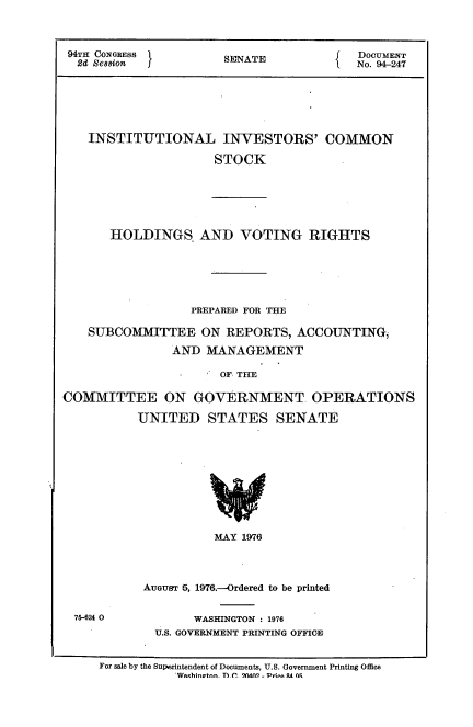 handle is hein.usccsset/usconset21319 and id is 1 raw text is: 



94TH CONGRESS         SENATE             DOCUMENT
2di Session I                         I  No. 94-247


INSTITUTIONAL INVESTORS' COMMON

                  STOCK


HOLDINGS AND VOTING RIGHTS


                  PREPARED FOR THE

    SUBCOMMITTEE ON REPORTS, ACCOUNTING,
               AND MANAGEMENT

                      OF. THE

COMMITTEE ON GOVERNMENT OPERATIONS

           UNITED STATES SENATE










                     MAY 1976




           AUGUST 5, 1976.--Ordered to be printed


75-624 0


      WASHINGTON : 1976
U.S. GOVERNMENT PRINTING OFFICE


For sale by the Superintendent of Documents, U.S. Government Printing Office
           'Weqhi~atonn TflV fl (1( - Pi- AA~ Wq


