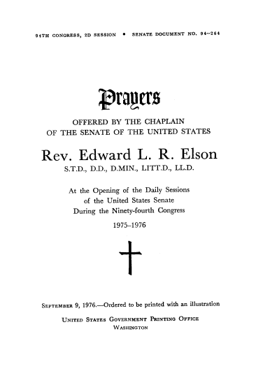 handle is hein.usccsset/usconset21320 and id is 1 raw text is: 


94TH CONGRESS, 2D SESSION * SENATE DOCUMENT NO. 94-264


        OFFERED   BY  THE  CHAPLAIN
 OF  THE  SENATE   OF THE  UNITED   STATES


Rev. Edward L. R. Elson
      S.T.D., D.D., D.MIN., LITT.D., LL.D.


      At  the Opening of the Daily Sessions
           of the United States Senate
        During the Ninety-fourth Congress

                   1975-1976





                   t



SEPTEMBER 9, 1976.-Ordered to be printed with an illustration


UNITED STATES GOVERNMENT PRINTING OFFICE
             WASHINGTON


