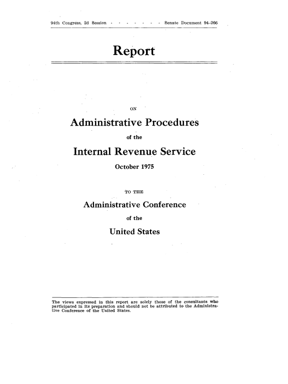 handle is hein.usccsset/usconset21321 and id is 1 raw text is: 

h  - -d S -  - - Senate Document 94-266


Report


                   ON

Administrative Procedures

                  of the

 Internal Revenue Service

               October 1975



                  TO THE

    Administrative Conference

                  of the


United   States


The views expressed in this report are solely those of the consultants who
participated in its preparation and should not be attributed to the Administra-
tive Conference of the United States.


94th Congress, 2d Session


