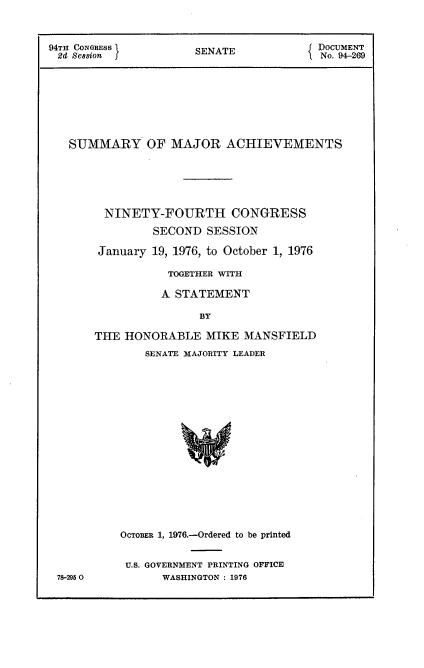 handle is hein.usccsset/usconset21322 and id is 1 raw text is: 



94TH CONGESS          SENATE            DOCUMENT
SI Se sn No. 94-269








   SUMMARY OF MAJOR ACHIEVEMENTS






        NINETY-FOURTH CONGRESS

               SECOND  SESSION

       January 19, 1976, to October 1, 1976

                  TOGETHER WITH

                A  STATEMENT

                      BY

       THE HONORABLE   MIKE  MANSFIELD
              SENATE MAJORITY LEADER


78-2950


OCTOBER 1, 1976.-Ordered to be printed


U.S. GOVERNMENT PRINTING OFFICE
      WASHINGTON : 1976


