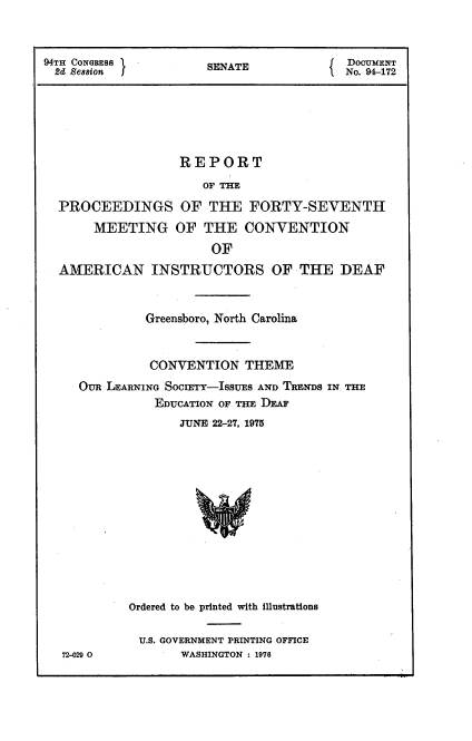 handle is hein.usccsset/usconset21323 and id is 1 raw text is: 



94TH CONGRESS         SENATE              DOCUMENT
2d  Session                              No. 94-172






                   REPORT

                      OF THE

  PROCEEDINGS OF THE FORTY-SEVENTH

       MEETING OF THE CONVENTION
                       OF
  AMERICAN INSTRUCTORS OF THE DEAF



              Greensboro, North Carolina



              CONVENTION THEME
     OUR LEARNING SOcIETY-ISSUES AND TRENDS IN THE
               EDUCATION OF THE DEAF
                   JUNE 22-27, 1975














            Ordered to be printed with illustrations


72-020


U.S. GOVERNMENT PRINTING OFFICE
      WASHINGTON : 1976


