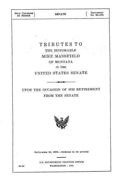 handle is hein.usccsset/usconset21324 and id is 1 raw text is: 


94TH CONGRESS      SNATE           DocUMNT
2d Sesnion     SNT1.No. 94-270







           TRIBUTES TO
              THE HONORABLE

              MIKE MANSFIELD
                OF MONTANA
                   IN THE

         UNITED   STATES  SENATE


UPON THE


OCCASION OF HIS RETIREMENT

FROM  THE SENATE


SEPTEMBER 16, 1976.-Ordered to be printed


  U.S. GOVERNMENT PRINTING OFFICE
       WASHINGTON : 1976


80-735


*0


