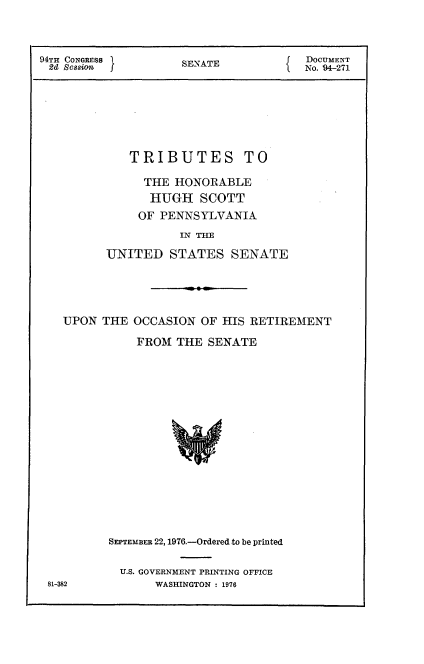 handle is hein.usccsset/usconset21325 and id is 1 raw text is: 



94TH CONGRESS 1SENATE         f DOCUMENT
2d Session  JNo. 94-271







           TRIBUTES TO

             THE HONORABLE
             HUGH SCOTT
             OF PENNSYLVANIA
                 INTE

        UNITED STATES SENATE





   UPON THE OCCASION OF HIS RETIREMENT

            FROM THE SENATE
















        SEPTEMBER 22, 1976.-Ordered to be printed


U.S. GOVERNMENT PRINTING OFFICE
    WASHINGTON : 1976


81-382


