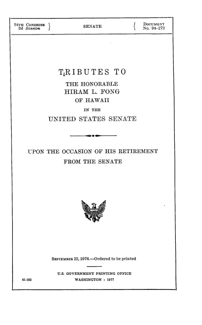 handle is hein.usccsset/usconset21326 and id is 1 raw text is: 


94TH CONGRESS        SENATE         { DOCUMENT
2  Session                             No. 94-272






             TiRIBUTES TO

                THE HONORABLE
                HIRAM L. FONG
                  OF HAWAII
                     IN TH
          UNITED STATES SENATE


UPON THE OCCASION OF HIS RETIREMENT
           FROM THE SENATE















       SEPTEmBER 22, 1976.-Ordered to be printed


U.S. GOVERNMENT PRINTING OFFICE
     WASHINGTON : 1977


81-383


