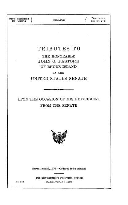 handle is hein.usccsset/usconset21330 and id is 1 raw text is: 



94TH CONGRESS        SENATE            DOCUmENT
2d Session                             No. 94-277







             TRIBUTES TO

               THE HONORABLE
               JOHN 0. PASTORE
               OF RHODE ISLAND
                     IN TE
          UNITED STATES SENATE


UPON THE OCCASION OF HIS RETIREMENT

           FROM THE SENATE


81-386


SEPTEMBER 22, 1976.-Ordered to be printed

  U.S. GOVERNMENT PRINTING OFFICE
      WASHINGTON : 1976


