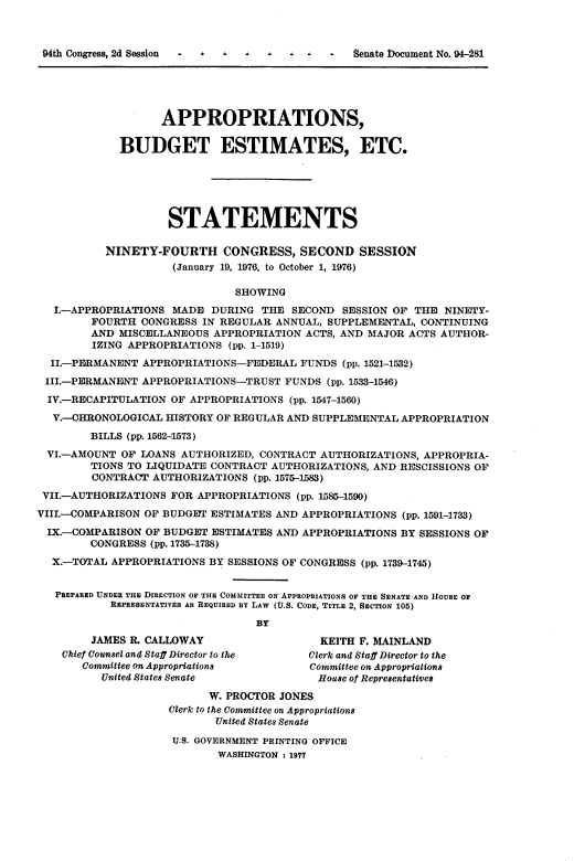 handle is hein.usccsset/usconset21331 and id is 1 raw text is: 










                   APPROPRIATIONS,

             BUDGET ESTIMATES, ETC.






                    STATEMENTS

           NINETY-FOURTH CONGRESS, SECOND SESSION
                     (January 19, 1976, to October 1, 1976)

                               SHOWING
   I.-APPROPRIATIONS MADE  DURING  THE SECOND  SESSION OF THE  NINETY-
        FOURTH  CONGRESS IN REGULAR  ANNUAL, SUPPLEMENTAL, CONTINUING
        AND  MISCELLANEOUS APPROPRIATION ACTS, AND MAJOR ACTS AUTHOR-
        IZING APPROPRIATIONS (pp. 1-1519)
  II.-PERMANENT APPROPRIATIONS-FEDERAL   FUNDS (pp. 1521-1532)

  III.-PERMANENT APPROPRIATIONS-TRUST FUNDS  (pp. 1533-1546)

  IV.-RECAPITULATION OF APPROPRIATIONS (pp. 1547-1560)

  V.-OHRONOLOGICAL  HISTORY OF REGULAR AND SUPPLEMENTAL APPROPRIATION

        BILLS (pp. 1562-15T3)
 VI.-AMOUNT  OF LOANS AUTHORIZED, CONTRACT  AUTHORIZATIONS, APPROPRIA-
        TIONS TO LIQUIDATE CONTRACT AUTHORIZATIONS, AND RESCISSIONS OF
        CONTRACT  AUTHORIZATIONS (pp. 1575-1583)

 VII.-AUTHORIZATIONS FOR APPROPRIATIONS (pp. 1585-1590)

VIII.-COMPARISON OF BUDGET ESTIMATES AND APPROPRIATIONS (pp. 1591-1733)

IX.-COMPARISON   OF BUDGET ESTIMATES AND APPROPRIATIONS BY SESSIONS OF
        CONGRESS (pp. 1735-1738)
  X.-TOTAL APPROPRIATIONS BY SESSIONS OF CONGRESS (pp. 1739-1745)


  PREPARED UNDER THE DIRECTION OF THE COMMITTEE ON APPROPRIATIONS OF THE SENATE -AND HOUSE OF
           REPRESENTATIVES As REQUIRED BY LAW (U.S. CODE, TITLE 2, SECTION 105)

                                  BY
        JAMES R. CALLOWAY                   KEITH F. MAINLAND
    Chief Counsel and Staff Director to the Clerk and Staff Director to the
       Committee on Appropriations        Committee on Appropriations
          United States Senate             House of Representatives

                          W. PROCTOR JONES
                    Clerk to the Committee on Appropriations
                            United States Senate

                     U.S. GOVERNMENT PRINTING OFFICE
                            WASHINGTON : 1977


04th CongTess, 2d Session   -    I


-   Senate Document No. 94481


