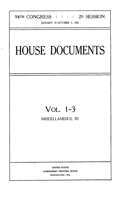 handle is hein.usccsset/usconset21334 and id is 1 raw text is: 



94TH CONGRESS     : : :  : 2D SESSION
           JANUARY 19-OCTOBER 1, 1976


HOUSE DOCUMENTS


  VOL. 1-3

MISCELLANEOUS, III


    UNITED STATES
GOVERNMENT PRINTING OFFICE
   WASHINGTON : 1976


