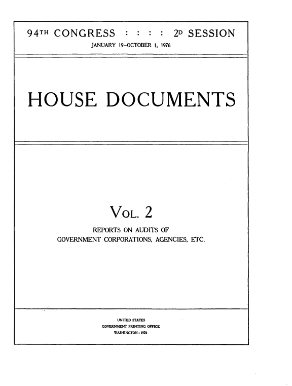 handle is hein.usccsset/usconset21337 and id is 1 raw text is: 


94TH  CONGRESS : : : : 2D SESSION
             JANUARY 19-OCTOBER 1, 1976


HOUSE DOCUMENTS


VOL.


2


       REPORTS ON AUDITS OF
GOVERNMENT CORPORATIONS, AGENCIES, ETC.


   UNITED STATES
GOVERNMENT PRINTING OFFICE
   WASHINGTON: 1976


