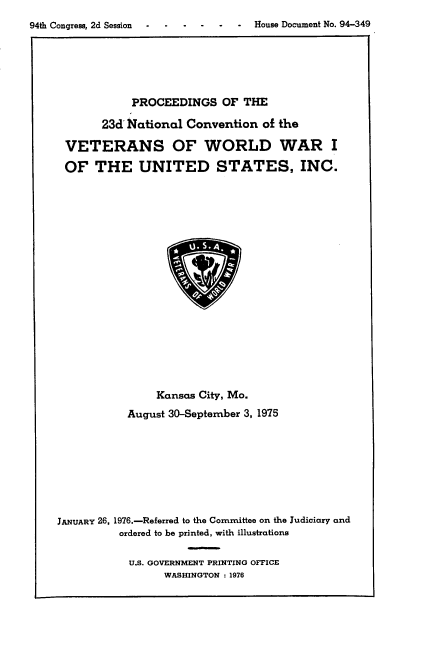 handle is hein.usccsset/usconset21338 and id is 1 raw text is: 
94th Congress, 2d Session .      -  House Document No. 94-349


            PROCEEDINGS   OF  THE

       23d'National Convention   of the

 VETERANS OF WORLD WAR I

 OF   THE UNITED STATES, INC.



















                Kansas City, Mo.
           August 30-September 3, 1975








JANUARY 26. 1976.-Referred to the Committee on the Judiciary and
          ordered to be printed, with illustrations


U.S. GOVERNMENT PRINTING OFFICE
      WASHINGTON : 1976



