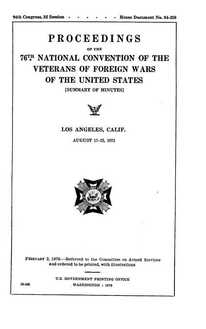 handle is hein.usccsset/usconset21339 and id is 1 raw text is: 

94th Congress, 2d Session----  -  - - House Document No. 94-358




           PROCEEDINGS

                      OF THE

  76.   NATIONAL CONVENTION OF THE

      VETERANS OF FOREIGN WARS

          OF  THE   UNITED STATES

                [SUMMARY OF MINUTES]







                LOS ANGELES, CALIF.

                  AUGUST 17-22, 1975























    FERBUARY 2, 1976.-Referred to the Committee on Armed Services
           and ordered to be printed, with illustrations


             U.S. GOVERNMENT PRINTING OFFICE
  66-248          . WASHINGTON : 1976


