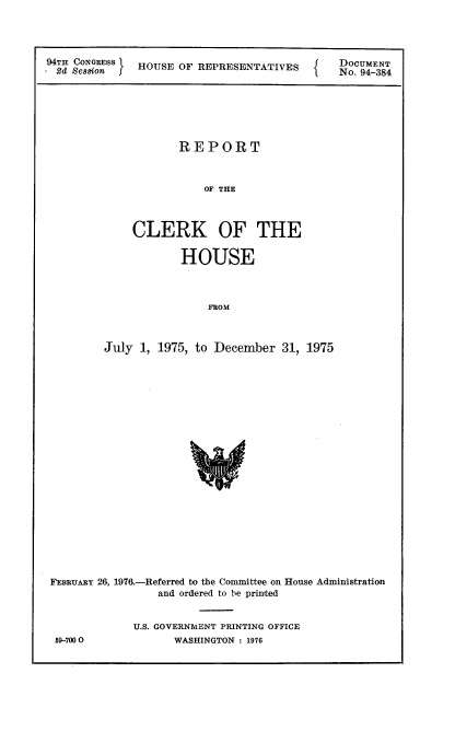 handle is hein.usccsset/usconset21340 and id is 1 raw text is: 




94TH CONGRESS HOUSE  OF REPRESENTATIVES
.2d Seasion I


DOCUMENT
No. 94-384


       REPORT



           OF THE



CLERK OF THE

        HOUSE



            FROM


         July 1, 1975, to December  31, 1975






















FEBRUARY 26, 1976.-Referred to the Committee on House Administration
                 and ordered to be printed


             U.S. GOVERNMENT PRINTING OFFICE
 59-7000           WASHINGTON : 1976



