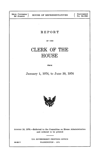 handle is hein.usccsset/usconset21341 and id is 1 raw text is: 




94TH CONGRESS HOUSE OF REPRESENTATIVES      DocUMENT
  2d Sesaion j  UEORERSNAIS               1.No. 94-580






                   REPORT


                       OF THE



             CLERK OF THE

                    HOUSE



                        FROM



          January 1, 1976, to June 30, 1976


AUGUST 10, 1976.-Referred to the Committee on House Administration
               and ordered to be printed


            U.S. GOVERNMENT PRINTING OFFICE


68-3000O


WASHINGTON : 1976


