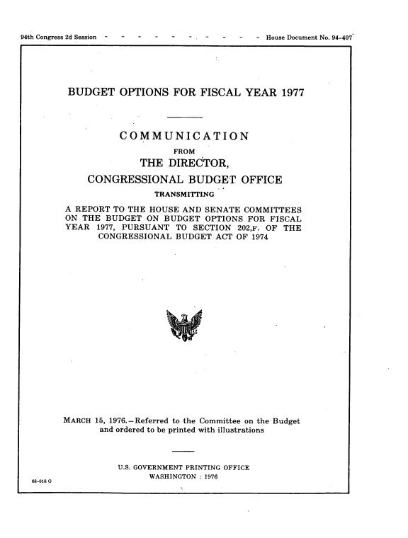 handle is hein.usccsset/usconset21342 and id is 1 raw text is: 


94th Congress 2d Session . . . . . .  .  .   House Document No. 94-407


BUDGET OPTIONS FOR FISCAL YEAR 1977




          COMMUNICATION
                    FROM
              THE DIRECTOR,

    CONGRESSIONAL BUDGET OFFICE
                 TRANSMITTING
A REPORT TO THE HOUSE AND SENATE COMMITTEES
ON THE BUDGET ON BUDGET OPTIONS FOR FISCAL
YEAR 1977, PURSUANT TO SECTION 202,F. OF THE
      CONGRESSIONAL BUDGET ACT OF 1974




















MARCH 15, 1976.-Referred to the Committee on the Budget
       and ordered to be printed with illustrations


U.S. GOVERNMENT PRINTING OFFICE
      WASHINGTON : 1976


68-0180


