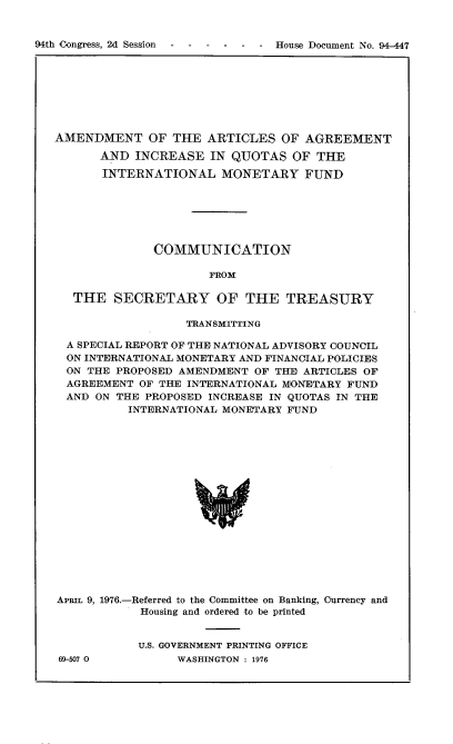handle is hein.usccsset/usconset21343 and id is 1 raw text is: 


94th Congress, 2d Session - - - - - - House Document No. 94-447


AMENDMENT OF THE ARTICLES OF AGREEMENT

      AND  INCREASE   IN QUOTAS   OF THE

      INTERNATIONAL MONETARY FUND






              COMMUNICATION

                      FROM

   THE  SECRETARY OF THE TREASURY

                   TRANSMITTING

  A SPECIAL REPORT OF THE NATIONAL ADVISORY COUNCIL
  ON INTERNATIONAL MONETARY AND FINANCIAL POLICIES
  ON THE PROPOSED AMENDMENT OF THE ARTICLES OF
  AGREEMENT OF THE INTERNATIONAL MONETARY FUND
  AND ON THE PROPOSED INCREASE IN QUOTAS IN THE
          INTERNATIONAL MONETARY FUND


















APRIL 9, 1976.-Referred to the Committee on Banking, currency and
            Housing and ordered to be printed


69-507 0


U.S. GOVERNMENT PRINTING OFFICE
      WASHINGTON : 1976


