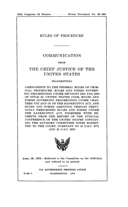 handle is hein.usccsset/usconset21344 and id is 1 raw text is: 



94th Congress, 2d Session - - - -   House Document No. 94-464


         RULES   OF PROCEDURE






           COMMUNICATION

                   FROM

    THE   CHIEF   JUSTICE OF THE

           UNITED STATES

               TRANSMITTING

 AMENDMENTS  TO THE FEDERAL RULES OF CRIM-
 INAL PROCEDURE, RULES AND FORMS GOVERN-
 ING PROCEEDINGS UNDER SECTIONS 2254 AND 2255
 OF TITLE 28, UNITED STATES CODE, RULES AND
 FORMS GOVERNING PROCEEDINGS UNDER  CHAP-
 TERS VIII AND IX OF THE BANKRUPTCY ACT, AND
 RULES AND FORMS  AMENDING CERTAIN PREVI-
 OUSLY PRESCRIBED RULES AND  FORMS UNDER
 THE  BANKRUPTCY  ACT, TOGETHER WITH  EX-
 CERPTS FROM  THE REPORT OF  THE JUDICIAL
 CONFERENCE  OF THE UNITED STATES CONTAIN-
 ING THE ADVISORY COMMITTEE NOTES SUBMIT-
 TED TO THE COURT, PURSUANT TO 18 U.S.C. 3771
              AND 28 U.S.C.-2075









APRIL 26, 1976.-Referred to -the Committee on the Judiciary
            and ordered to be printed


         U.S. GOVERNMENT PRINTING OFFICE


70-232 O0


WASHINGTON : 1976



