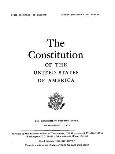handle is hein.usccsset/usconset21345 and id is 1 raw text is: 



HOUSE DOCUMENT NO. 94-508


                    The



          Constitution


                   OF THE


            UNITED STATES


               OF AMERICA














             U.S. GOVERNMENT PRINTING OFFICE
                  WASHINGTON : 1976


For sale by the Superintendent of Documents, U.S. Government Printing Office
        Washington, D.C. 20402 - Price 40 cents (Paper Cover)
                Stock Number 052-071-00477-7
       There is a minimum charge of $1.00 for each mail order


94TH CONGRESS, 2D SESSION


