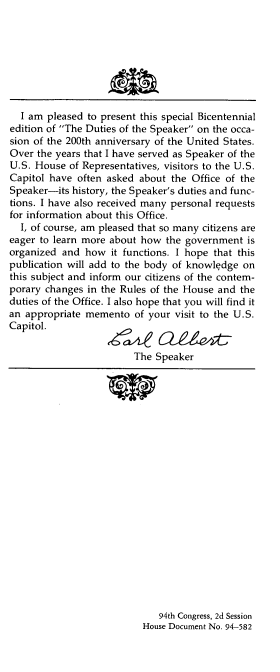 handle is hein.usccsset/usconset21347 and id is 1 raw text is: 








  I am  pleased to present this special Bicentennial
edition of The Duties of the Speaker on the occa-
sion of the 200th anniversary of the United States.
Over the years that I have served as Speaker of the
U.S. House  of Representatives, visitors to the U.S.
Capitol have often asked  about the Office of the
Speaker-its history, the Speaker's duties and func-
tions. I have also received many personal requests
for information about this Office.
  I, of course, am pleased that so many citizens are
eager to learn more about how  the government  is
organized and  how  it functions. I hope that this
publication will add to the body of knowledge on
this subject and inform our citizens of the contem-
porary changes in the Rules of the House and  the
duties of the Office. I also hope that you will find it
an appropriate memento   of your visit to the U.S.
Capitol.

                         The Speaker


   94th Congress, 2d Session
House Document No. 94-582


