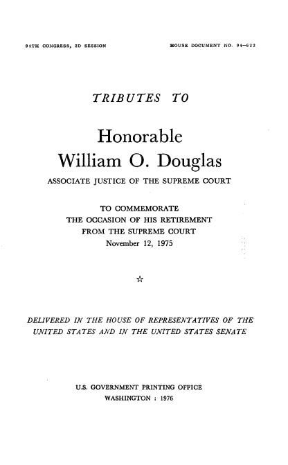 handle is hein.usccsset/usconset21348 and id is 1 raw text is: 



HOUSE DOCUMENT NO. 94-622


TRIBUTES


TO


              Honorable


      William 0. Douglas

    ASSOCIATE JUSTICE OF THE SUPREME COURT


              TO COMMEMORATE
        THE OCCASION OF HIS RETIREMENT
           FROM THE SUPREME COURT
               November 12, 1975








DELIVERED IN THE HOUSE OF REPRESENTATIVES OF THE
UNITED  STATES AND IN THE UNITED STATES SENATE






         U.S. GOVERNMENT PRINTING OFFICE
               WASHINGTON : 1976


94TH CONGRESS, 2D SESSION


