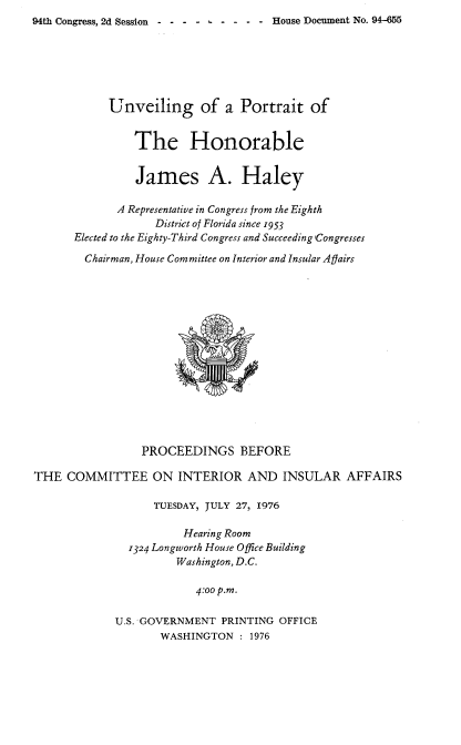 handle is hein.usccsset/usconset21350 and id is 1 raw text is: 
94th Congress, 2d Session  - - - - - - - - - House Document No. 94-655


            Unveiling of a Portrait of


                The Honorable


                James A. Haley

             A Representative in Congress from the Eighth
                   District of Florida since 1953
      Elected to the Eighty-Third Congress and Succeeding Congresses

        Chairman, House Committee on Interior and Insular Agairs















                 PROCEEDINGS BEFORE

THE  COMMITTEE ON INTERIOR AND INSULAR AFFAIRS

                   TUESDAY, JULY 27, 1976

                       Hearing Room
               1324 Longworth House Office Building
                      Washington, D.C.

                         4:00 p.m.

             U.S. GOVERNMENT PRINTING  OFFICE
                    WASHINGTON  : 1976


