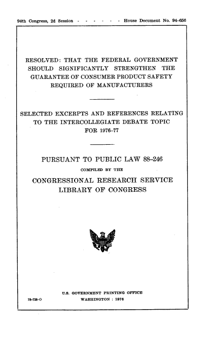 handle is hein.usccsset/usconset21351 and id is 1 raw text is: 


94th Congress, 2d Session  -  -  -         - House Document No. 94-656


RESOLVED:   THAT  THE FEDERAL  GOVERNMENT
  SHOULD   SIGNIFICANTLY  STRENGTHEN   THE
  GUARANTEE   OF CONSUMER PRODUCT  SAFETY
        REQUIRED  OF MANUFACTURERS



SELECTED  EXCERPTS AND  REFERENCES  RELATING
    TO THE INTERCOLLEGIATE  DEBATE TOPIC
                  FOR 1976-77




      PURSUANT   TO PUBLIC  LAW   88-246
                COMPILED BY THE

   CONGRESSIONAL RESEARCH SERVICE
          LIBRARY   OF  CONGRESS
















          U.S. GOVERNMENT PRINTING OFICE
  78-726-0      WASHINGTON : 1976


- House Document No. 94--656


Wth Congress, 2d Session - - -


