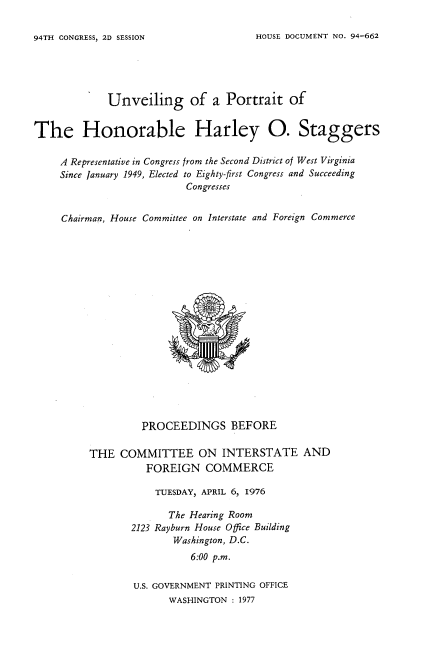 handle is hein.usccsset/usconset21353 and id is 1 raw text is: 

HOUSE DOCUMENT NO. 94-662


             Unveiling of a Portrait of


The Honorable Harley 0. Staggers

     A Representative in Congress from the Second District of West Virginia
     Since January 1949, Elected to Eighty-first Congress and Succeeding
                           Congresses


     Chairman, House Committee on Interstate and Foreign Commerce



















                   PROCEEDINGS BEFORE

          THE  COMMITTEE ON INTERSTATE AND
                    FOREIGN   COMMERCE

                    TUESDAY, APRIL 6, 1976

                        The Hearing Room
                 2123 Rayburn House Office Building
                        Washington, D.C.
                            6:00 p.m.

                 U.S. GOVERNMENT PRINTING OFFICE
                        WASHINGTON : 1977


94TH CONGRESS, 2D SESSION


