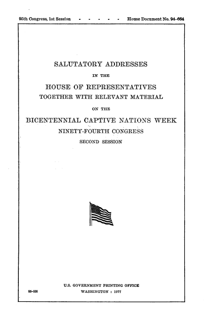 handle is hein.usccsset/usconset21354 and id is 1 raw text is: 


95th Congress, 1st Session. .... . House Document No. 94-M4


    SALUTATORY ADDRESSES

               IN THE

  HOUSE   OF REPRESENTATIVES

TOGETHER  WITH RELEVANT  MATERIAL

               ON THE


BICENTENNIAL CAPTIVE NATIONS WEEK

         NINETY-FOURTH  CONGRESS

               SECOND SESSION



























          U.S. GOVERNMENT PRINTING OFFICE
 85-06         WASHINGTON : 1977


