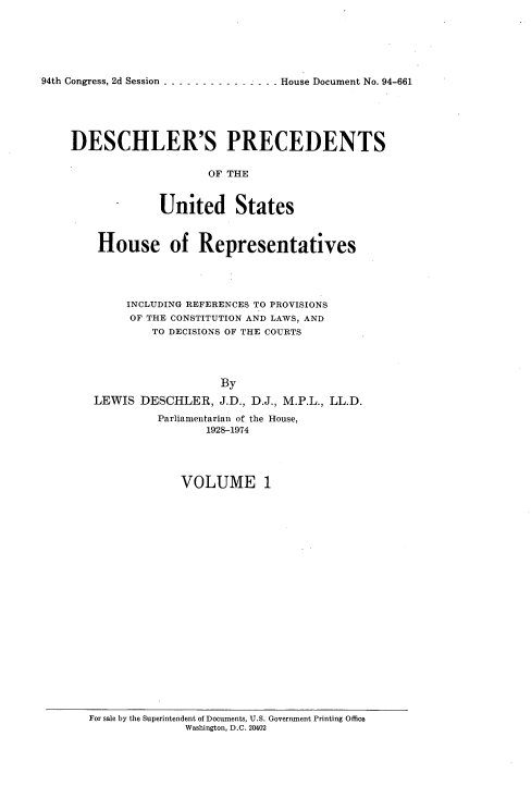 handle is hein.usccsset/usconset21356 and id is 1 raw text is: 






94th Congress, 2d Session --------------- House Document No. 94-661


DESCHLER'S PRECEDENTS


                    OF THE


             United States



    House of Representatives




        INCLUDING REFERENCES TO PROVISIONS
        OF THE CONSTITUTION AND LAWS, AND
            TO DECISIONS OF THE COURTS




                      By
   LEWIS DESCHLER, J.D., D.J., M.P.L., LL.D.

             Parliamentarian of the House,
                    1928-174




                VOLUME 1


For sale by the Superintendent of Documents, U.S. Government Printing Office
              Washington, D.C. 20402


