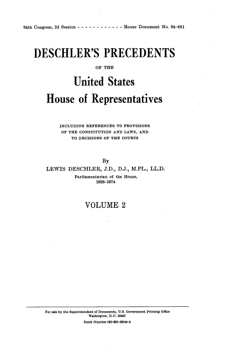 handle is hein.usccsset/usconset21357 and id is 1 raw text is: 




94th Congress, 2d Session -- ----------- House Document No. 94-661





    DESCHLER'S PRECEDENTS

                        OF THE


                 United States


House of Representatives




     INCLUDING REFERENCES TO PROVISIONS
     OF THE CONSTITUTION AND LAWS, AND
        TO DECISIONS OF THE COURTS




                   By

LEWIS DESCHLER, J.D., D.J., M.PL., LL.D.
          Parliamentarian of the House,
                 1928-1974


VOLUME 2


For sale by the Superintendent of Documents, U.S. Government Printing Office
               Washington, D.C. 20402
             Stock Number 052-001-00144-3


