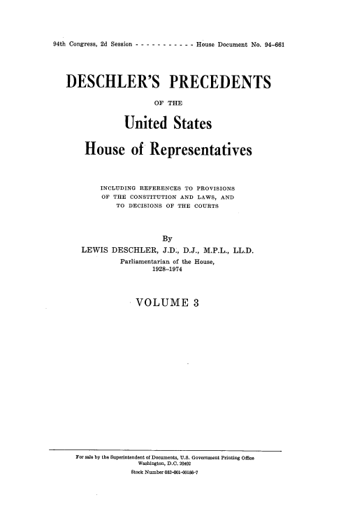 handle is hein.usccsset/usconset21358 and id is 1 raw text is: 




94th Congress, 2d Session - - - - - - - - - - - House Document No. 94-661


DESCHLER'S PRECEDENTS

                    OF  THE


             United States



    House of Representatives




        INCLUDING REFERENCES TO PROVISIONS
        OF THE CONSTITUTION AND LAWS, AND
            TO DECISIONS OF THE COURTS




                      By
    LEWIS  DESCHLER,  J.D., D.J., M.P.L., LL.D.
             Parliamentarian of the House,
                    1928-1974


VOLUME 3


For sale by the Superintendent of Documents, U.S. Government Printing Office
              Washington, D.C. 20402
              Stock Number 052-001-00156-7


