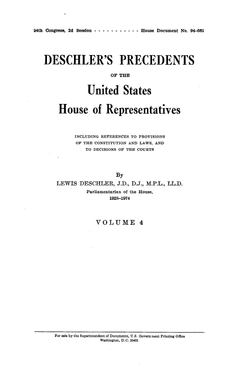 handle is hein.usccsset/usconset21359 and id is 1 raw text is: 




94th Congress, 2d Session - ------ ----   House Document No. 94-661


DESCHLER'S PRECEDENTS

                     OF THE


              United States



     House of Representatives




          INCLUDING REFERENCES TO PROVISIONS
          OF THE CONSTITUTION AND LAWS, AND
             TO DECISIONS OF THE COURTS




                       By
    LEWIS DESCHLER, J.D., D.J., M.P.L., LL.D.
             Parliamentarian of the House,
                     1928-1974




                VOLUME 4


For sale by the Superintendent of Documents, U.S. Government Printing Office
              Washington, D.C. 20402


