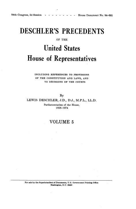handle is hein.usccsset/usconset21360 and id is 1 raw text is: 



94th Congress, 2d Session ---------  House Document No. 94-661


DESCHLER'S PRECEDENTS

                    OF THE


             United States



    House of Representatives




        INCLUDING REFERENCES TO PROVISIONS
        OF THE CONSTITUTION AND LAWS, AND
              TO DECISIONS OF THE COURTS




                      By
    LEWIS  DESCHLER,  J.D., D.J., M.P.L., LL.D.
             Parliamentarian of the House,
                    1928-1974




                VOLUME 5


For sale by the Superintendent of Documents, U.S. Government Printing Office
              Washington, D.C. 20402


