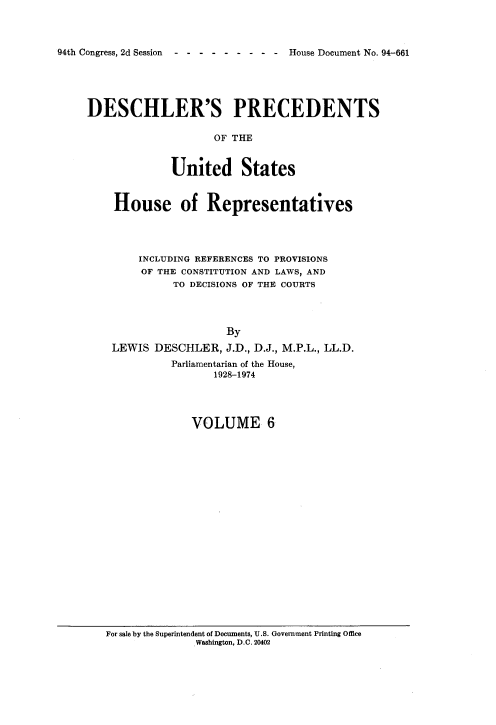 handle is hein.usccsset/usconset21361 and id is 1 raw text is: 



94th Congress, 2d Session ---------  House Document No. 94-661


DESCHLER'S PRECEDENTS

                    OF THE


             United States


    House of Representatives




        INCLUDING REFERENCES TO PROVISIONS
        OF THE CONSTITUTION AND LAWS, AND
              TO DECISIONS OF THE COURTS




                      By
    LEWIS  DESCHLER,  J.D., D.J., M.P.L., LL.D.
             Parliamentarian of the House,
                    1928-1974




                 VOLUME 6


For sale by the Superintendent of Documents, U.S. Government Printing Office
              Washington, D.C. 20402


