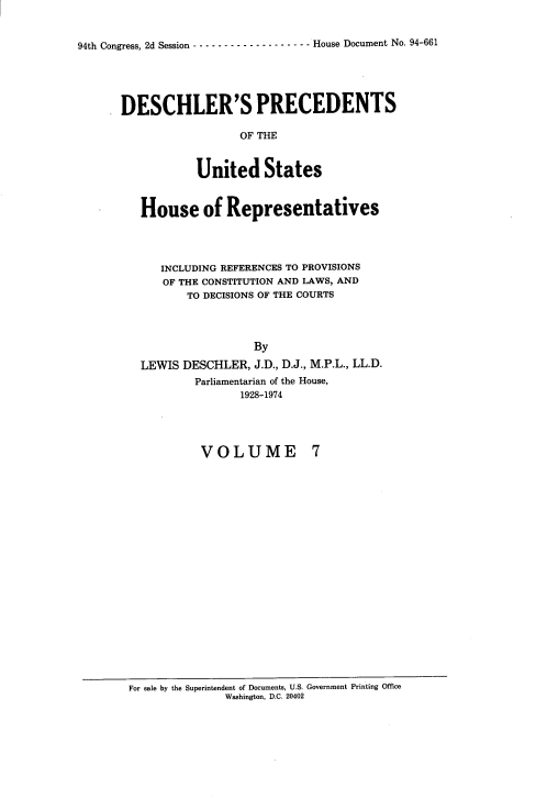 handle is hein.usccsset/usconset21362 and id is 1 raw text is: 


94th Congress, 2d Session ------------------- House Document No. 94-661


DESCHLER'S PRECEDENTS

                  OF THE


            United States


   House of Representatives




      INCLUDING REFERENCES TO PROVISIONS
      OF THE CONSTITUTION AND LAWS, AND
          TO DECISIONS OF THE COURTS




                    By

   LEWIS DESCHLER, J.D., D.J., M.P.L., LL.D.
           Parliamentarian of the House,
                  1928-1974


VOLUME


For sale by the Superintendent of Documents, U.S. Government Printing Office
               Washington, D.C. 20402


