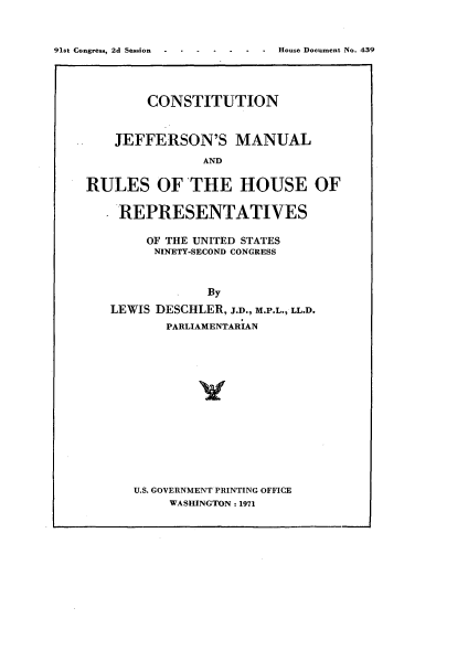 handle is hein.usccsset/usconset21364 and id is 1 raw text is: 



91st Congress, 2d Session     .


        CONSTITUTION



    JEFFERSON'S MANUAL

               AND


RULES OF THE HOUSE OF


    REPRESENTATIVES

        OF THE UNITED STATES
        NINETY-SECOND CONGRESS



                By

   LEWIS DESCHLER, J.D., M.P.L., LL.D.
          PARLIAMENTARIAN


U.S. GOVERNMENT PRINTING OFFICE
     WASHINGTON: 1971


House Document No. 439


