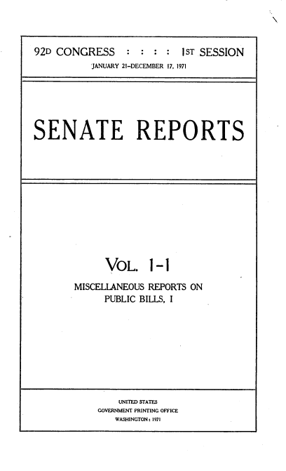 handle is hein.usccsset/usconset21365 and id is 1 raw text is: 



92D CONGRESS     :  : : :  IST SESSION
           JANUARY 21-DECEMBER 17, 1971


SENATE REPORTS


      VOL. 1-1

MISCELLANEOUS REPORTS ON
      PUBLIC BILLS, I


    UNITED STATES
GOVERNMENT PRINTING OFFICE
   WASHINGTON: 1971


