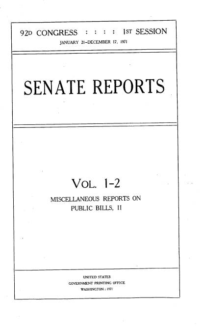 handle is hein.usccsset/usconset21366 and id is 1 raw text is: 



92D CONGRESS       : :   : 1ST SESSION
          JANUARY 21-DECEMBER 17, 1971


SENATE REPORTS


VOL. 1-2


MISCELLANEOUS REPORTS ON
     PUBLIC BILLS, II


    UNITED STATES
GOVERNMENT PRINTING OFFICE
   WASHINGTON : 1971


