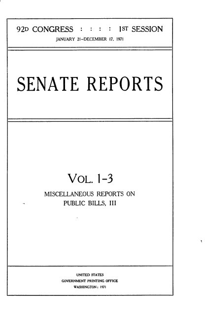 handle is hein.usccsset/usconset21367 and id is 1 raw text is: 


92D CONGRESS : : : : IsT SESSION
          JANUARY 21-DECEMBER 17, 1971


SENATE REPORTS


VOL. 1-3


MISCELLANEOUS REPORTS ON
     PUBLIC BILLS, III


    UNITED STATES
GOVERNMENT PRINTING OFFICE
   WASHINGTON: 1971


