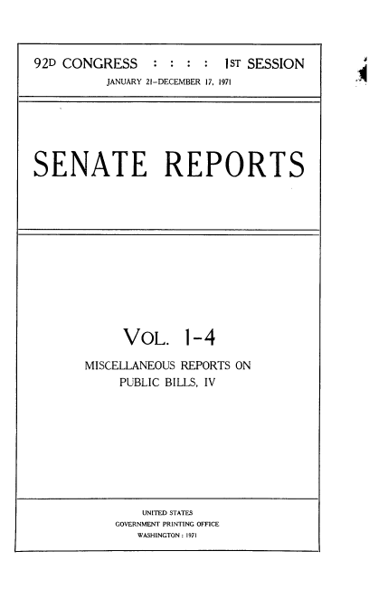handle is hein.usccsset/usconset21368 and id is 1 raw text is: 



92D CONGRESS : : : : 1ST SESSION
          JANUARY 21-DECEMBER 17, 1971


SENATE REPORTS


     VOL. 1-4

MISCELLANEOUS REPORTS ON
     PUBLIC BILLS, IV


    UNITED STATES
GOVERNMENT PRINTING OFFICE
   WASHINGTON : 1971


