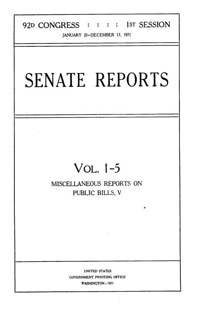 handle is hein.usccsset/usconset21369 and id is 1 raw text is: 


92D CONGRESS : : : : 1ST SESSION
          JANUARY 21-DECEMBER 17, 1971


SENATE REPORTS


VOL.


1-5


MISCELLANEOUS REPORTS ON
      PUBLIC BILLS, V


    UNITED STATES
GOVERNMENT PRINTING OFFICE
   WASHINGTON: 1971


