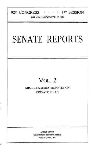 handle is hein.usccsset/usconset21371 and id is 1 raw text is: 


92D CONGRESS      : :  : :  1ST SESSION
           JANUARY 21-DECEMBER 17, 1971


SENATE REPORTS


       VOL. 2

MISCELLANEOUS REPORTS ON
      PRIVATE BILLS


    UNITED STATES
GOVERNMENT PRINTING OFFICE
   WASHINGTON : 1971


