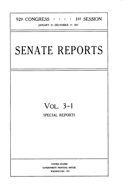 handle is hein.usccsset/usconset21372 and id is 1 raw text is: 



92D CONGRESS : : : : IST SESSION
          JANUARY 21-DECEMBER 17, 1971


SENATE REPORTS


VOL. 3-1

SPECIAL REPORTS


    UNITED STATES
GOVERNMENT PRINTING OFFICE
    WASHINGTON: 1971


