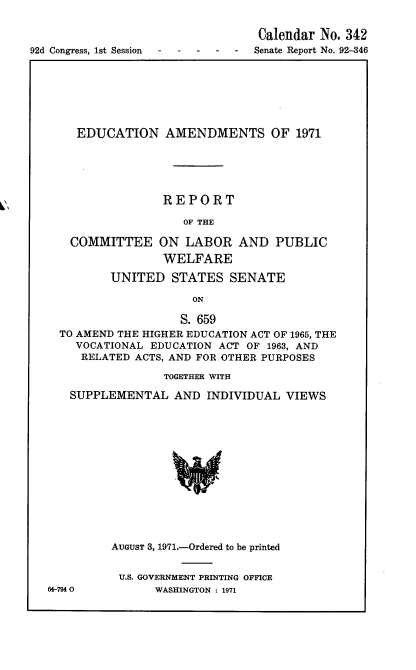 handle is hein.usccsset/usconset21373 and id is 1 raw text is: 

                                 Calendar No. 342
92d Congress, 1st Session --  Senate Report No. 92-346


  EDUCATION AMENDMENTS OF 1971





               REPORT

                  OF THE

  COMMITTEE ON LABOR AND PUBLIC
               WELFARE

       UNITED   STATES   SENATE

                   ON

                   S. 659
TO AMEND THE HIGHER EDUCATION ACT OF 1965, THE
  VOCATIONAL EDUCATION ACT OF 1963, AND
  RELATED  ACTS, AND FOR OTHER PURPOSES

               TOGETHER WITH

  SUPPLEMENTAL   AND INDIVIDUAL  VIEWS














        AUGUST 3, 1971.-Ordered to be printed


64-7940


U.S. GOVERNMENT PRINTING OFFICE
     WASHINGTON : 1971



