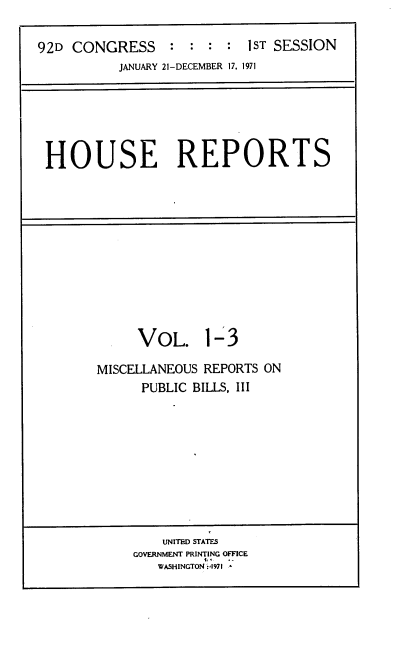 handle is hein.usccsset/usconset21376 and id is 1 raw text is: 

92D  CONGRESS    :  :    :  1ST SESSION
           JANUARY 21-DECEMBER 17. 1971


HOUSE REPORTS


     VOL. 1-3

MISCELLANEOUS REPORTS ON
      PUBLIC BILLS, III










         UNITED STATES
     GOVERNMENT PRINTING OFFICE
        WASHINGTON p1971



