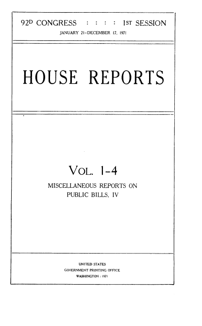 handle is hein.usccsset/usconset21377 and id is 1 raw text is: 

92D CONGRESS      : : :  : 1ST SESSION
          JANUARY 21-DECEMBER 17. 1971


HOUSE REPORTS


      VOL. 1-4

MISCELLANEOUS REPORTS ON
     PUBLIC BILLS, IV


    UNITED STATES
GOVERNMENT PRINTING OFFICE
   WASHINGTON: 1971



