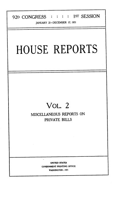 handle is hein.usccsset/usconset21380 and id is 1 raw text is: 


92D CONGRESS     :  : :  : 1ST SESSION
          JANUARY 21-DECEMBER 17, 1971


HOUSE REPORTS


VOL. 2


MISCELLANEOUS
      PRIVATE


REPORTS ON
BILLS


    UNITED STATES
GOVERNMENT PRINTING OFFICE
   WASHINGTON : 1971


