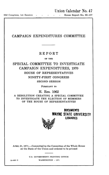 handle is hein.usccsset/usconset21382 and id is 1 raw text is: 


                             Union  Calendar No. 47
92d Congress, 1st Session - - - - - House Report No. 92-137


CAMPAIGN EXPENDITURES COMMITTEE





                 REPORT
                    OF THE

 SPECIAL   COMMITTEE TO INVESTIGATE
     CAMPAIGN EXPENDITURES, 1970
        HOUSE  OF REPRESENTATIVES
          NINETY-FIRST  CONGRESS
               SECOND SESSION
                  PURSUANT TO

                H. Res. 1062
  A RESOLUTION CREATING A SPECIAL COMMITTEE
  TO  INVESTIGATE THE ELECTION OF MEMBERS
       OF THE HOUSE OF REPRESENTATIVES


                               DOCUMENTS
                        WAYNE STATE UNIVERSITY
                                LIBRARIES








 APRIL 21, 1971.-Committed to the Committee of the Whole House
      on the State of the Union and ordered to be printed

           U.S. GOVERNMENT PRINTING OFFICE
59-663 0        WASHINGTON : 1971


