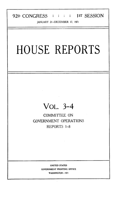 handle is hein.usccsset/usconset21384 and id is 1 raw text is: 


92D CONGRESS     : :  : :  1 ST SESSION
          JANUARY 21-DECEMBER 17, 1971


HOUSE REPORTS


    VOL. 3-4

    COMMITTEE  ON
GOVERNMENT  OPERATIONS
      REPORTS 1-8


    UNITED STATES
GOVERNMENT PRINTING OFFICE
   WASHINGTON: 1971


